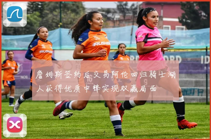 詹姆斯签约后交易阿伦回归骑士湖人获得优质中锋实现双赢局面