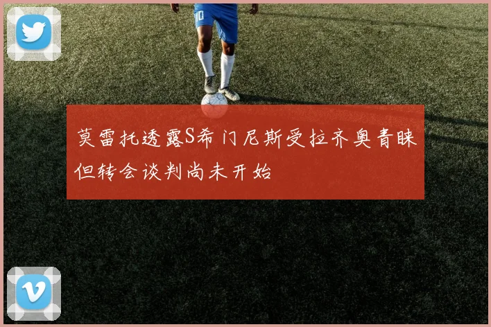 莫雷托透露S希门尼斯受拉齐奥青睐但转会谈判尚未开始