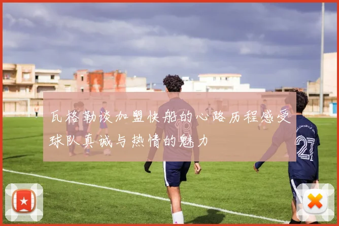 瓦格勒谈加盟快船的心路历程感受球队真诚与热情的魅力