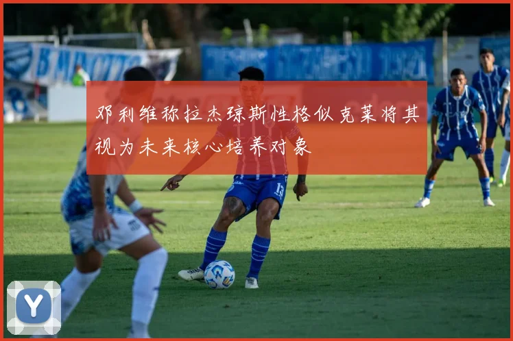 邓利维称拉杰琼斯性格似克莱将其视为未来核心培养对象