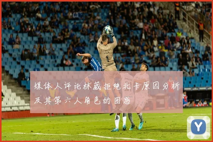 媒体人评论林葳拒绝北卡原因分析及其第六人角色的困惑