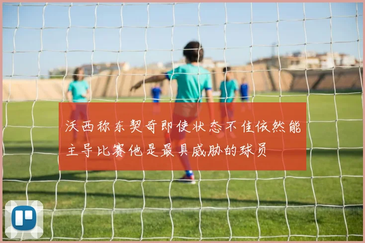 沃西称东契奇即使状态不佳依然能主导比赛他是最具威胁的球员