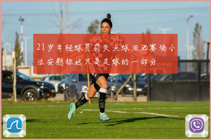21岁年轻球员罚失点球泪洒赛场小法安慰称这只是足球的一部分