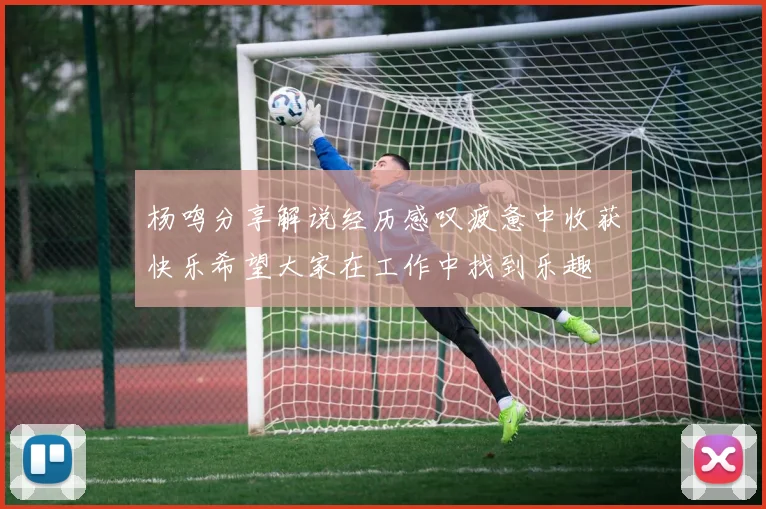 杨鸣分享解说经历感叹疲惫中收获快乐希望大家在工作中找到乐趣
