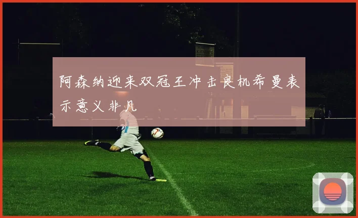 阿森纳迎来双冠王冲击良机希曼表示意义非凡