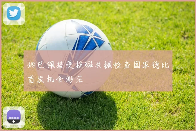 姆巴佩接受核磁共振检查国家德比首发机会渺茫