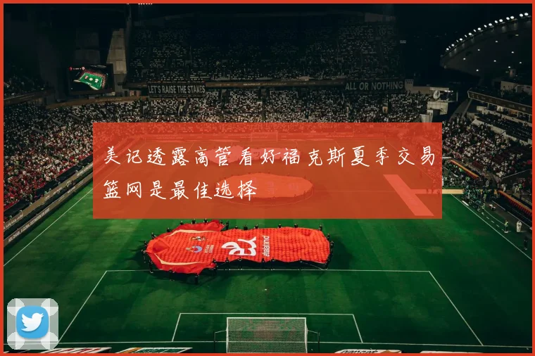 美记透露高管看好福克斯夏季交易篮网是最佳选择
