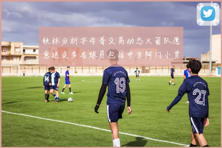 铁林分析字母哥交易动态火箭队愿意送走多名球员包括申京阿门小贾