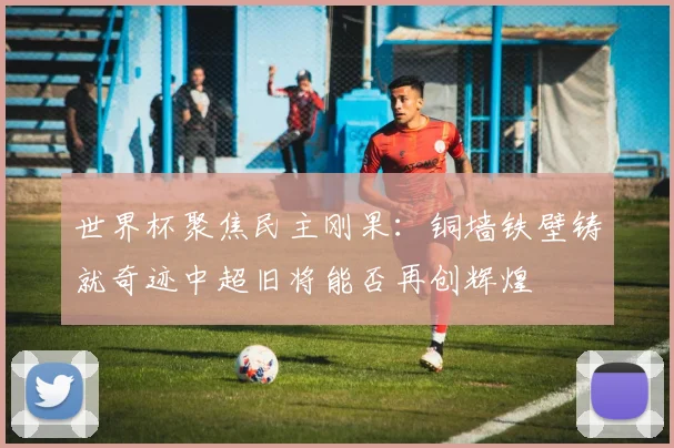 世界杯聚焦民主刚果：铜墙铁壁铸就奇迹中超旧将能否再创辉煌