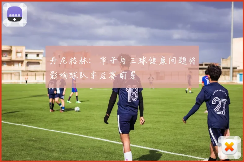 丹尼格林：华子与三球健康问题将影响球队季后赛前景
