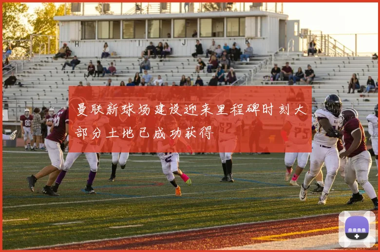 曼联新球场建设迎来里程碑时刻大部分土地已成功获得