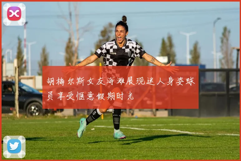 胡梅尔斯女友海滩展现迷人身姿球员享受惬意假期时光