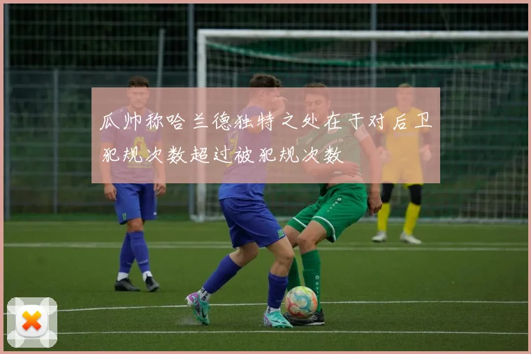 瓜帅称哈兰德独特之处在于对后卫犯规次数超过被犯规次数