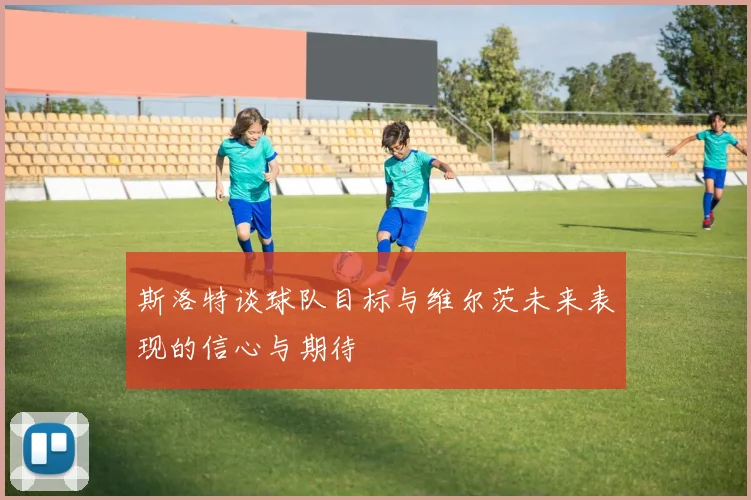 斯洛特谈球队目标与维尔茨未来表现的信心与期待