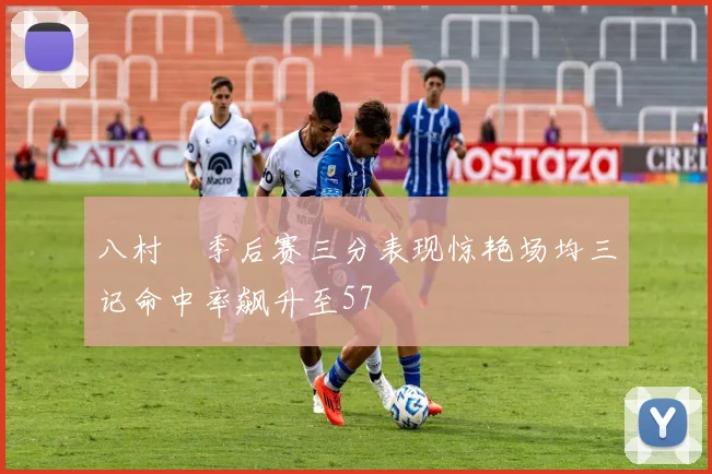 八村塁季后赛三分表现惊艳场均三记命中率飙升至57