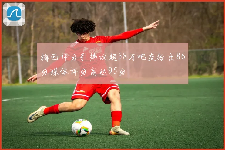 梅西评分引热议超58万吧友给出86分媒体评分高达95分