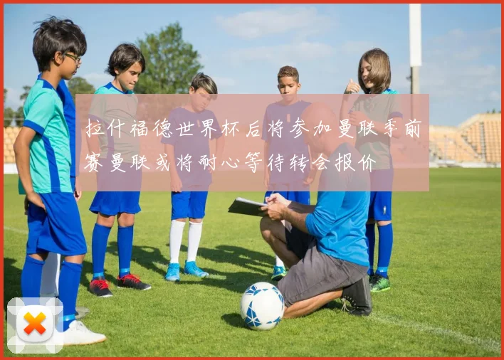 拉什福德世界杯后将参加曼联季前赛曼联或将耐心等待转会报价