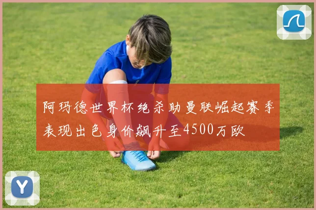 阿玛德世界杯绝杀助曼联崛起赛季表现出色身价飙升至4500万欧