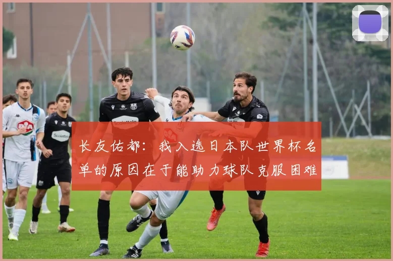 长友佑都：我入选日本队世界杯名单的原因在于能助力球队克服困难