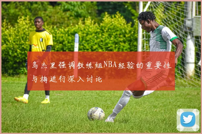 乌杰里强调教练组NBA经验的重要性与梅进行深入讨论