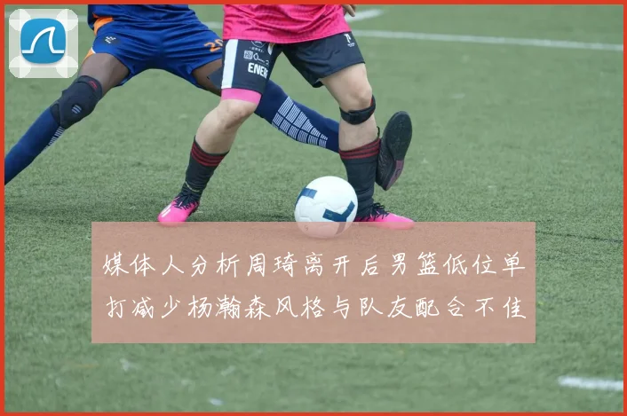 媒体人分析周琦离开后男篮低位单打减少杨瀚森风格与队友配合不佳