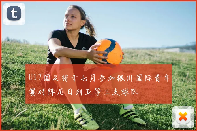 U17国足将于七月参加银川国际青年赛对阵尼日利亚等三支球队