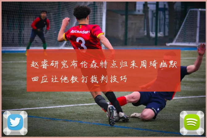 赵睿研究布伦森特点归来周琦幽默回应让他教打裁判技巧