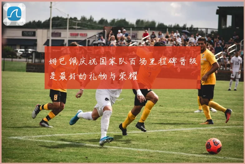 姆巴佩庆祝国家队百场里程碑晋级是最好的礼物与荣耀